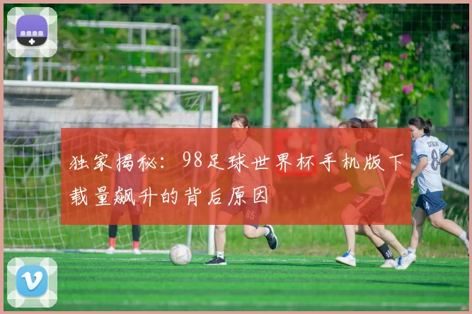 独家揭秘:98足球世界杯手机版下载量飙升的背后原因