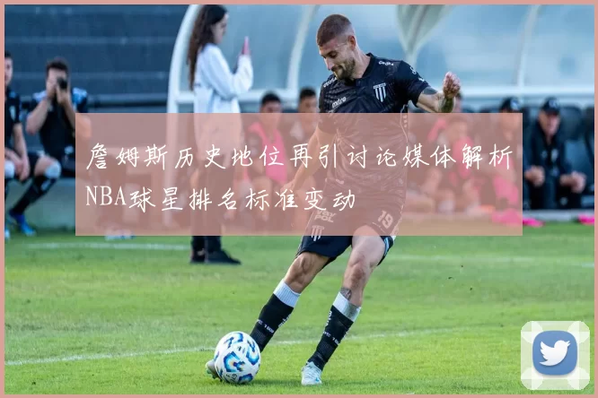 詹姆斯历史地位再引讨论媒体解析NBA球星排名标准变动