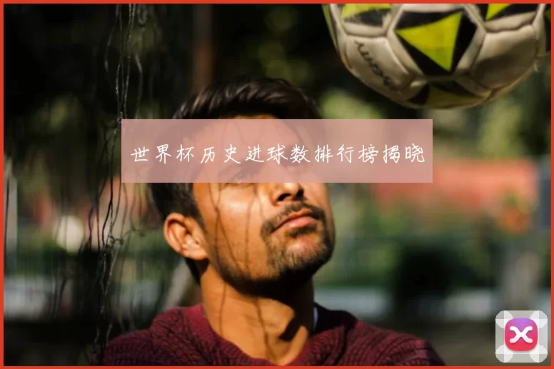 世界杯历史进球数排行榜揭晓