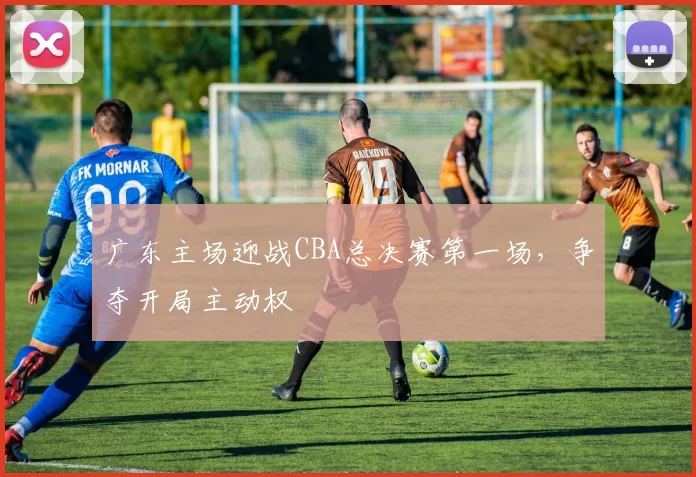 广东主场迎战CBA总决赛第一场,争夺开局主动权