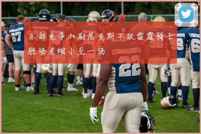 东部竞争加剧尼克斯不敌雷霆骑士胜场差缩小至一场