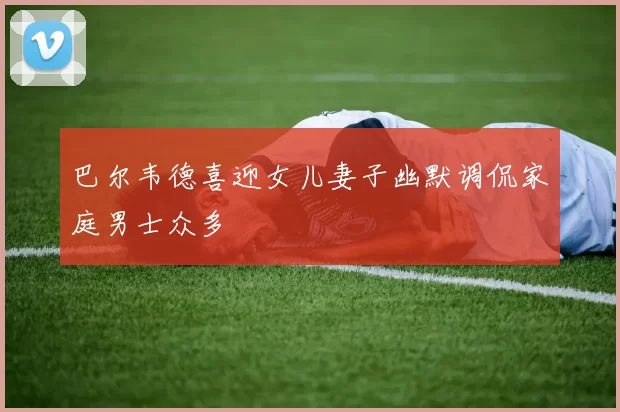 巴尔韦德喜迎女儿妻子幽默调侃家庭男士众多