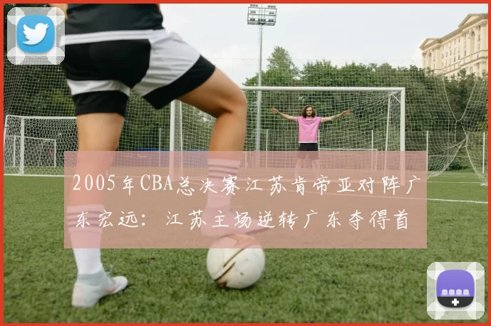 2005年CBA总决赛江苏肯帝亚对阵广东宏远：江苏主场逆转广东夺得首个CBA总冠军
