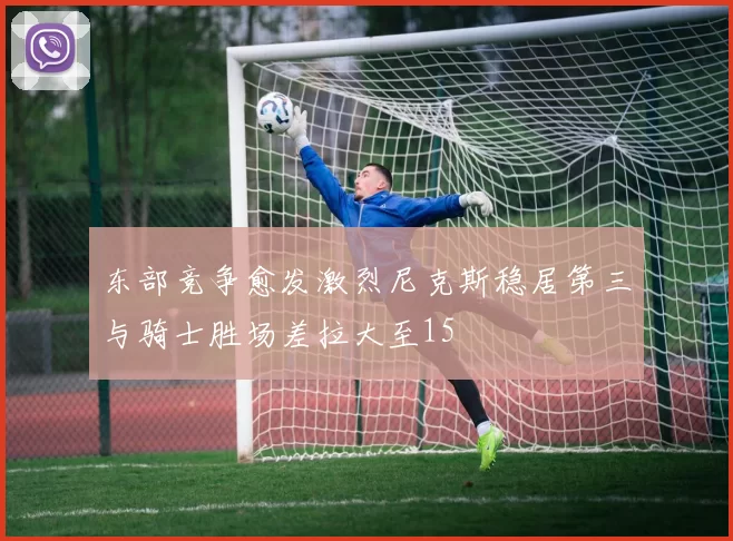 东部竞争愈发激烈尼克斯稳居第三与骑士胜场差拉大至15