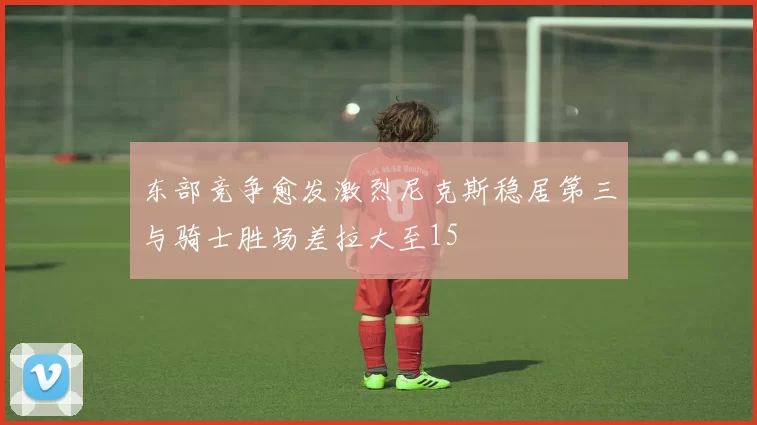 东部竞争愈发激烈尼克斯稳居第三与骑士胜场差拉大至15