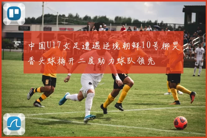 中国U17女足遭遇逆境朝鲜10号柳炅香头球梅开二度助力球队领先